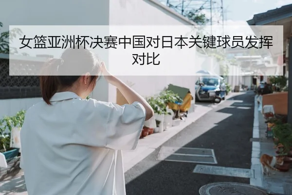 女篮亚洲杯决赛中国对日本关键球员发挥对比